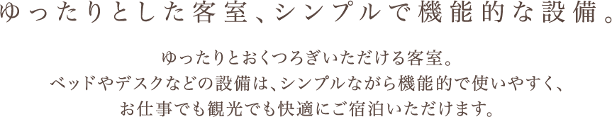 ゆったりとした客室、シンプルで機能的な設備。 ゆったりとおくつろぎいただける客室。 ベッドやデスクなどの設備は、シンプルながら機能的で使いやすく、 お仕事でも観光でも快適にご宿泊いただけます。