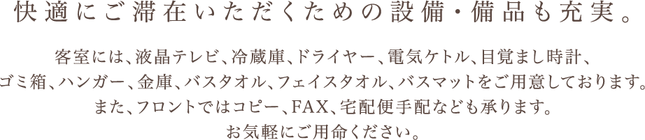 快適にご滞在いただくための設備・備品も充実。 客室には、液晶テレビ、冷蔵庫、ドライヤー、電気ケトル、目覚まし時計、 ゴミ箱、ハンガー、金庫、バスタオル、フェイスタオル、バスマットをご用意しております。 また、フロントではコピー、FAX、宅配便手配なども承ります。 お気軽にご用命ください。