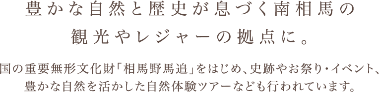 豊かな自然と歴史が息づく南相馬の 観光やレジャーの拠点に。 国の重要無形文化財「相馬野馬追まつり」をはじめ、史跡やお祭り・イベント、 豊かな自然を活かした自然体験ツアーなども行われています。